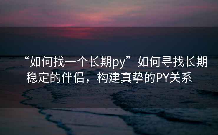 “如何找一個(gè)長(zhǎng)期py”如何尋找長(zhǎng)期穩(wěn)定的伴侶，構(gòu)建真摯的PY關(guān)系