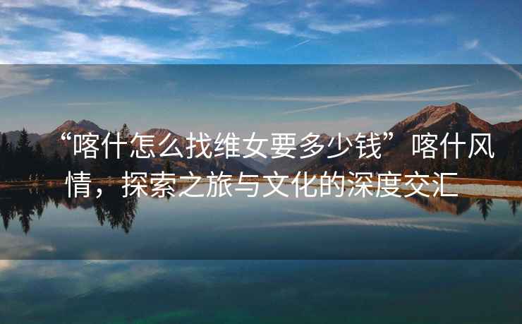 “喀什怎么找維女要多少錢”喀什風(fēng)情，探索之旅與文化的深度交匯