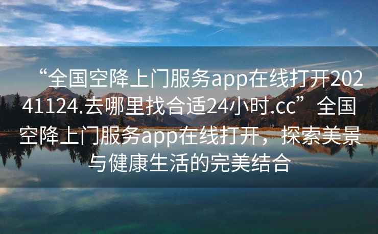“全國空降上門服務(wù)app在線打開20241124.去哪里找合適24小時(shí).cc”全國空降上門服務(wù)app在線打開，探索美景與健康生活的完美結(jié)合