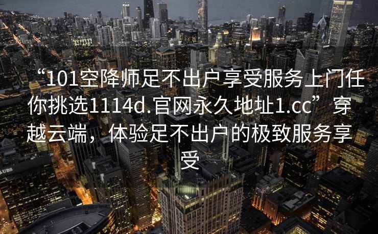 “101空降師足不出戶享受服務(wù)上門任你挑選1114d.官網(wǎng)永久地址1.cc”穿越云端，體驗(yàn)足不出戶的極致服務(wù)享受