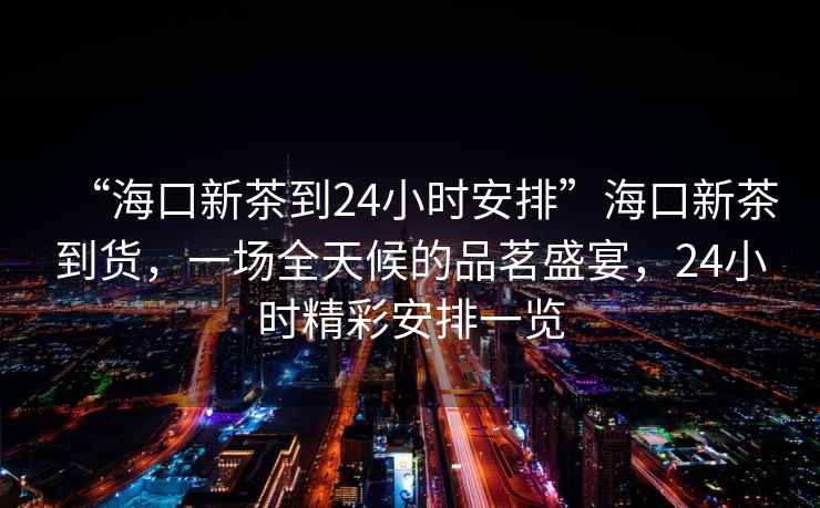 “?？谛虏璧?4小時安排”?？谛虏璧截?，一場全天候的品茗盛宴，24小時精彩安排一覽