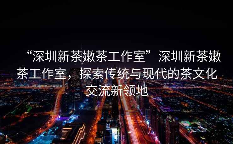 “深圳新茶嫩茶工作室”深圳新茶嫩茶工作室，探索傳統(tǒng)與現(xiàn)代的茶文化交流新領(lǐng)地