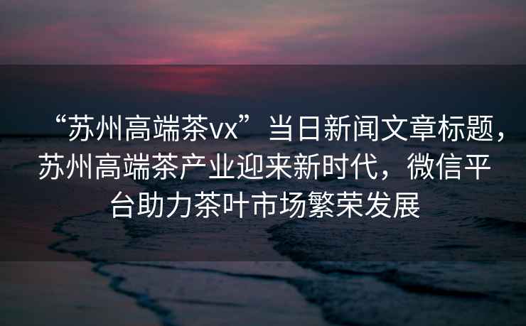 “蘇州高端茶vx”當(dāng)日新聞文章標(biāo)題，蘇州高端茶產(chǎn)業(yè)迎來新時代，微信平臺助力茶葉市場繁榮發(fā)展