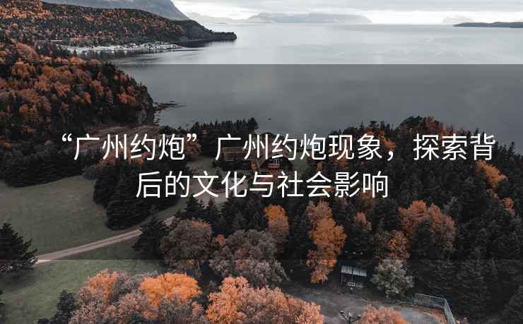 “廣州約炮”廣州約炮現(xiàn)象，探索背后的文化與社會影響