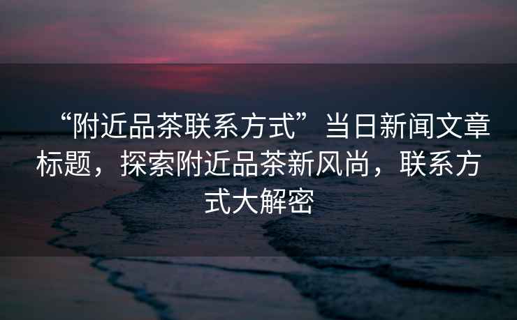“附近品茶聯系方式”當日新聞文章標題，探索附近品茶新風尚，聯系方式大解密