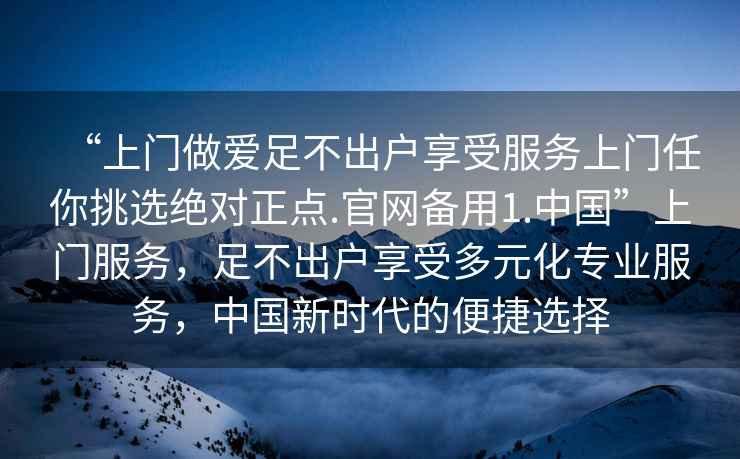 “上門做愛足不出戶享受服務(wù)上門任你挑選絕對正點(diǎn).官網(wǎng)備用1.中國”上門服務(wù)，足不出戶享受多元化專業(yè)服務(wù)，中國新時代的便捷選擇