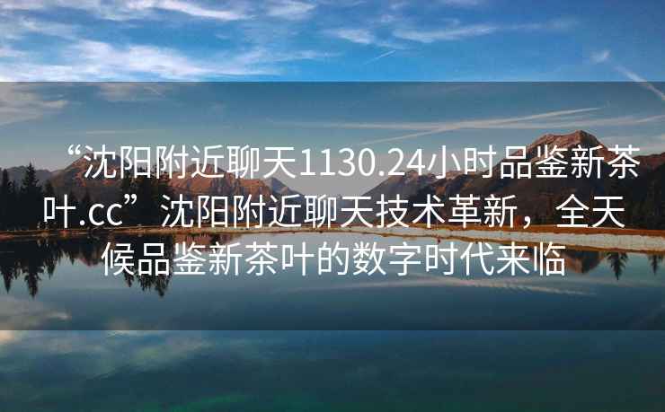 “沈陽附近聊天1130.24小時(shí)品鑒新茶葉.cc”沈陽附近聊天技術(shù)革新，全天候品鑒新茶葉的數(shù)字時(shí)代來臨