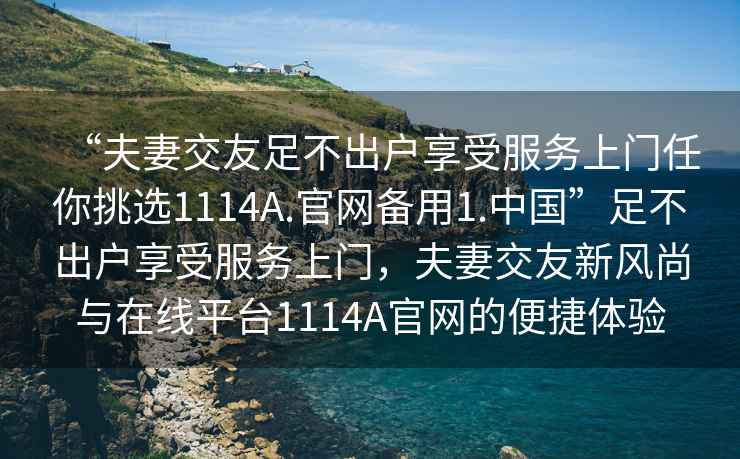 “夫妻交友足不出戶享受服務(wù)上門任你挑選1114A.官網(wǎng)備用1.中國”足不出戶享受服務(wù)上門，夫妻交友新風(fēng)尚與在線平臺1114A官網(wǎng)的便捷體驗