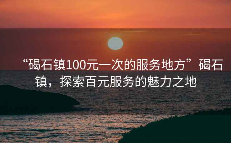 “碣石鎮(zhèn)100元一次的服務(wù)地方”碣石鎮(zhèn)，探索百元服務(wù)的魅力之地