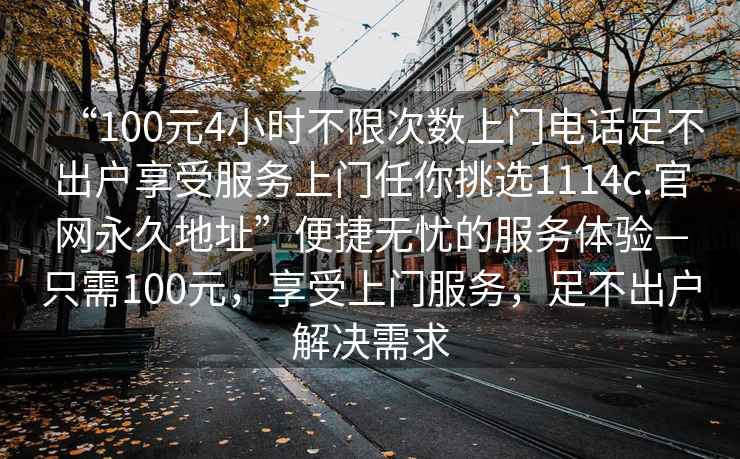 “100元4小時不限次數(shù)上門電話足不出戶享受服務(wù)上門任你挑選1114c.官網(wǎng)永久地址”便捷無憂的服務(wù)體驗—只需100元，享受上門服務(wù)，足不出戶解決需求