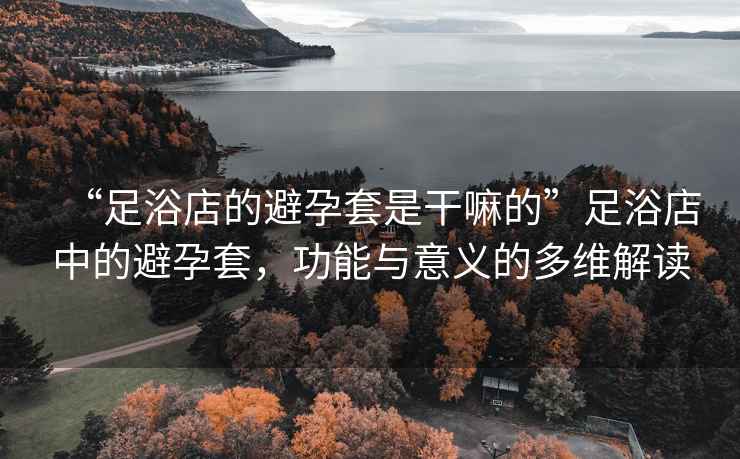 “足浴店的避孕套是干嘛的”足浴店中的避孕套，功能與意義的多維解讀
