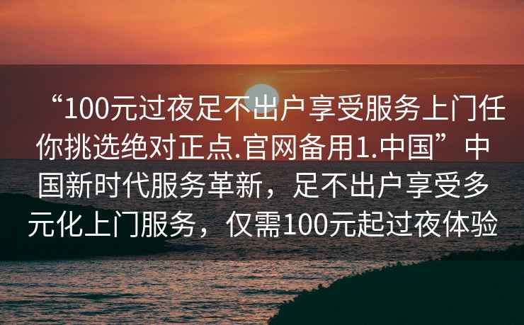 “100元過(guò)夜足不出戶享受服務(wù)上門(mén)任你挑選絕對(duì)正點(diǎn).官網(wǎng)備用1.中國(guó)”中國(guó)新時(shí)代服務(wù)革新，足不出戶享受多元化上門(mén)服務(wù)，僅需100元起過(guò)夜體驗(yàn)