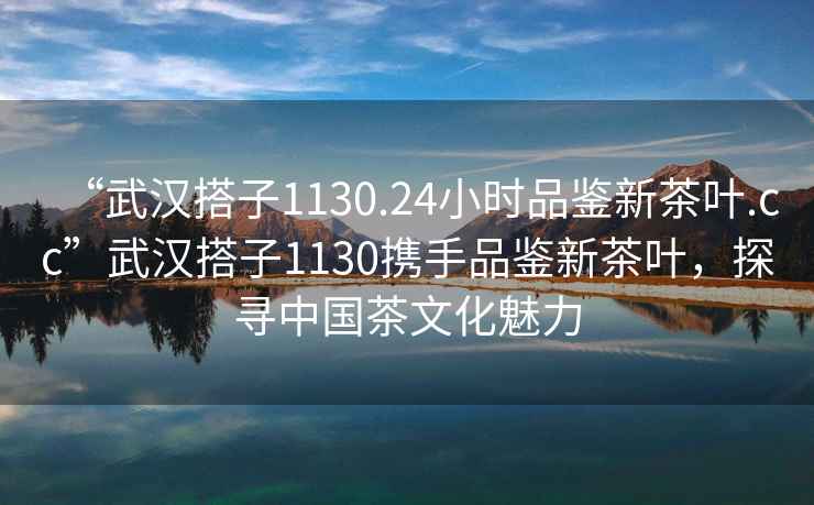 “武漢搭子1130.24小時品鑒新茶葉.cc”武漢搭子1130攜手品鑒新茶葉，探尋中國茶文化魅力