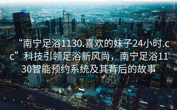 “南寧足浴1130.喜歡的妹子24小時(shí).cc”科技引領(lǐng)足浴新風(fēng)尚，南寧足浴1130智能預(yù)約系統(tǒng)及其背后的故事