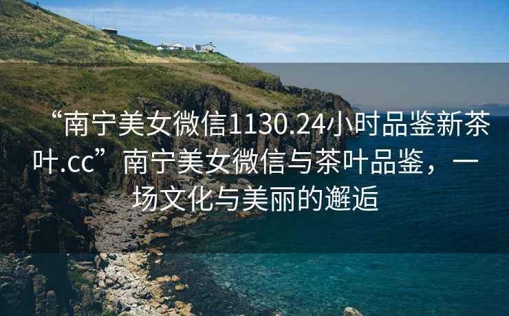 “南寧美女微信1130.24小時品鑒新茶葉.cc”南寧美女微信與茶葉品鑒，一場文化與美麗的邂逅