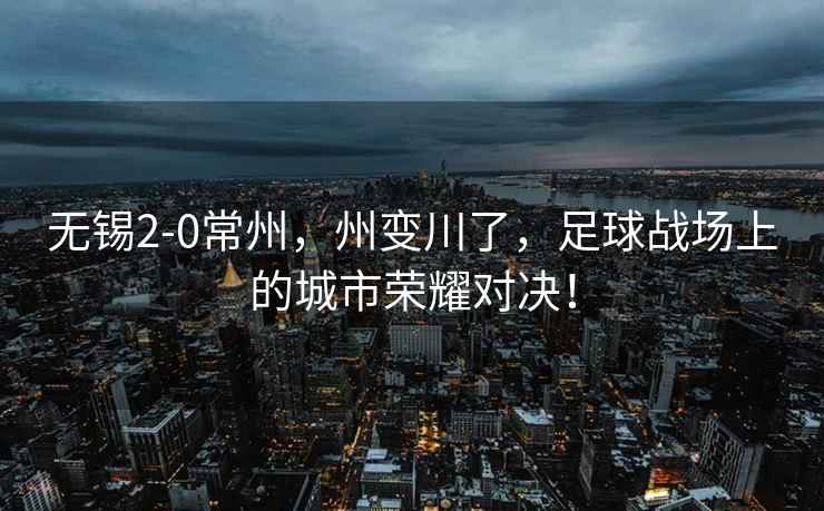 無錫2-0常州，州變川了，足球戰(zhàn)場上的城市榮耀對決！