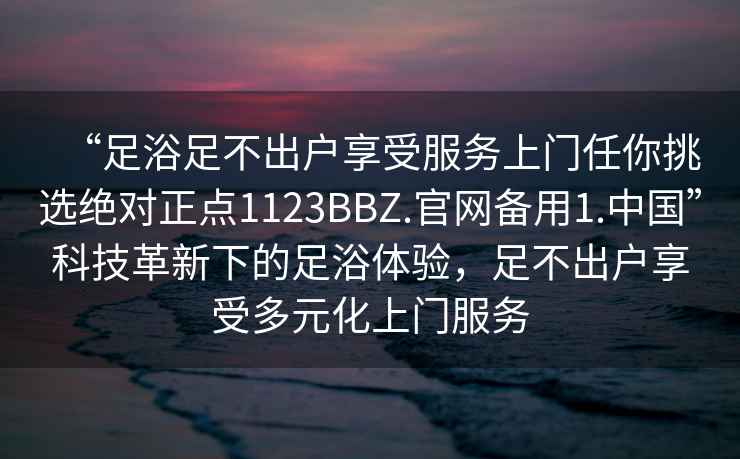 “足浴足不出戶享受服務(wù)上門任你挑選絕對正點(diǎn)1123BBZ.官網(wǎng)備用1.中國”科技革新下的足浴體驗(yàn)，足不出戶享受多元化上門服務(wù)