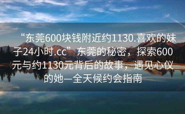 “東莞600塊錢附近約1130.喜歡的妹子24小時.cc”東莞的秘密，探索600元與約1130元背后的故事，遇見心儀的她—全天候約會指南
