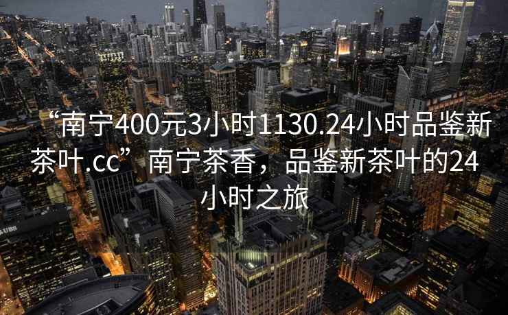 “南寧400元3小時1130.24小時品鑒新茶葉.cc”南寧茶香，品鑒新茶葉的24小時之旅