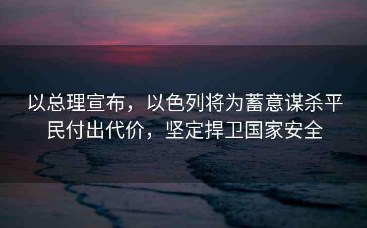 以總理宣布，以色列將為蓄意謀殺平民付出代價(jià)，堅(jiān)定捍衛(wèi)國家安全