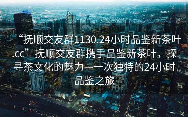 “撫順交友群1130.24小時(shí)品鑒新茶葉.cc”撫順交友群攜手品鑒新茶葉，探尋茶文化的魅力—一次獨(dú)特的24小時(shí)品鑒之旅