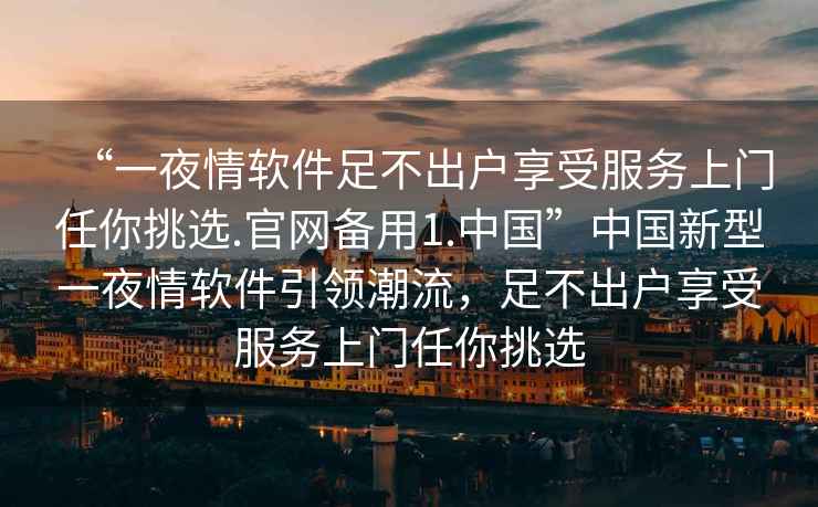 “一夜情軟件足不出戶享受服務(wù)上門任你挑選.官網(wǎng)備用1.中國(guó)”中國(guó)新型一夜情軟件引領(lǐng)潮流，足不出戶享受服務(wù)上門任你挑選
