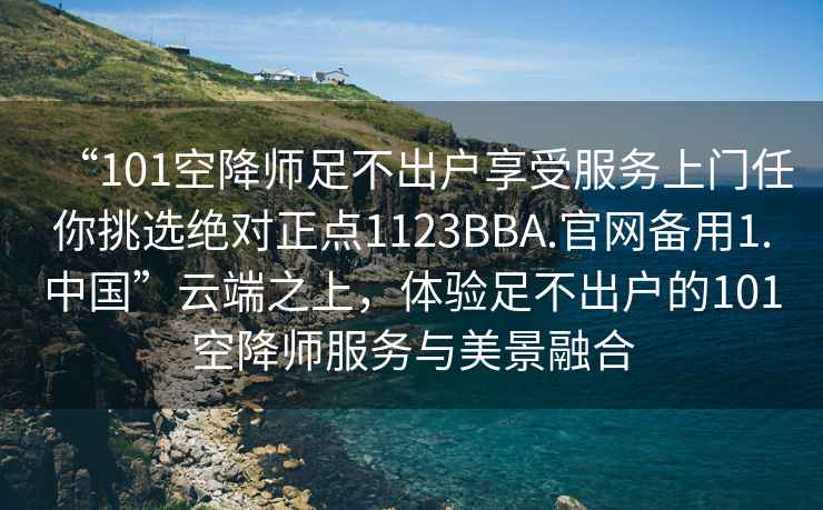 “101空降師足不出戶享受服務(wù)上門任你挑選絕對正點1123BBA.官網(wǎng)備用1.中國”云端之上，體驗足不出戶的101空降師服務(wù)與美景融合
