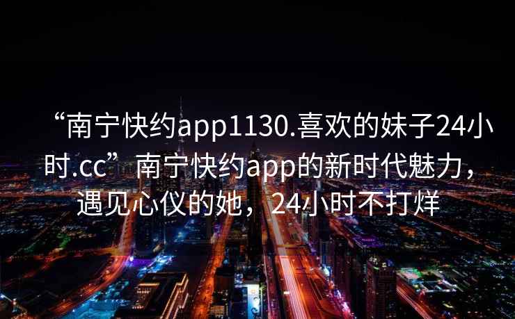 “南寧快約app1130.喜歡的妹子24小時(shí).cc”南寧快約app的新時(shí)代魅力，遇見(jiàn)心儀的她，24小時(shí)不打烊