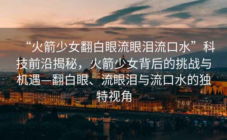 “火箭少女翻白眼流眼淚流口水”科技前沿揭秘，火箭少女背后的挑戰(zhàn)與機(jī)遇—翻白眼、流眼淚與流口水的獨(dú)特視角