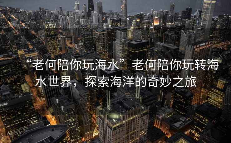 “老何陪你玩海水”老何陪你玩轉(zhuǎn)海水世界，探索海洋的奇妙之旅