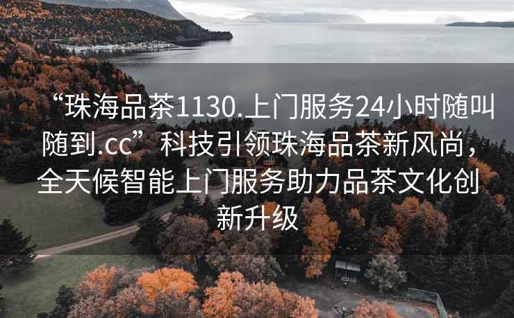 “珠海品茶1130.上門(mén)服務(wù)24小時(shí)隨叫隨到.cc”科技引領(lǐng)珠海品茶新風(fēng)尚，全天候智能上門(mén)服務(wù)助力品茶文化創(chuàng)新升級(jí)