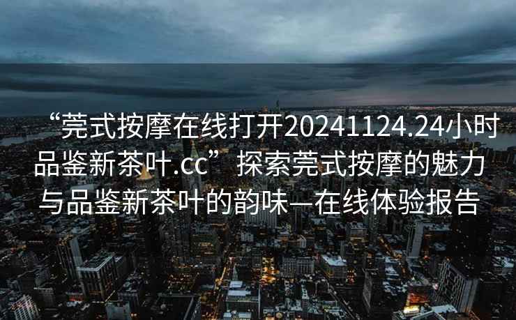 “莞式按摩在線打開20241124.24小時品鑒新茶葉.cc”探索莞式按摩的魅力與品鑒新茶葉的韻味—在線體驗報告