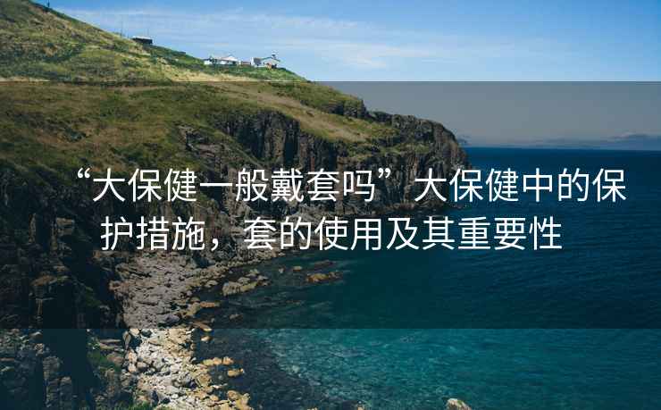 “大保健一般戴套嗎”大保健中的保護(hù)措施，套的使用及其重要性