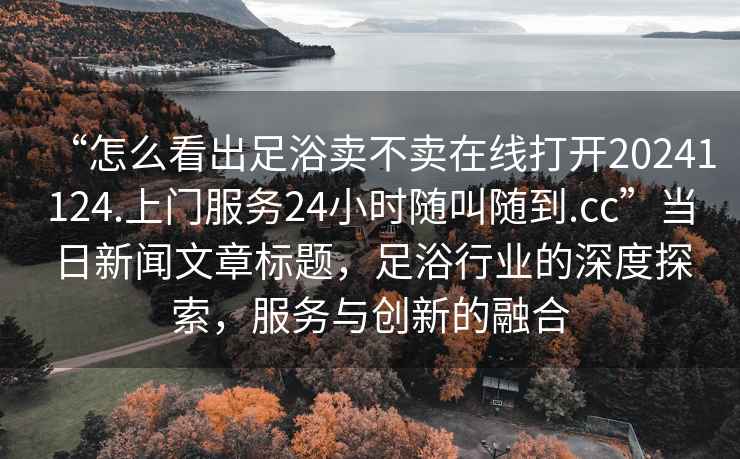 “怎么看出足浴賣不賣在線打開20241124.上門服務(wù)24小時(shí)隨叫隨到.cc”當(dāng)日新聞文章標(biāo)題，足浴行業(yè)的深度探索，服務(wù)與創(chuàng)新的融合
