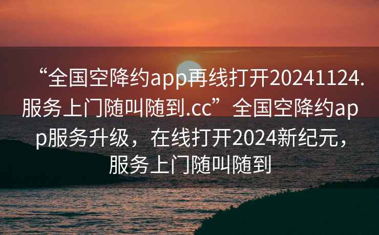“全國空降約app再線打開20241124.服務(wù)上門隨叫隨到.cc”全國空降約app服務(wù)升級，在線打開2024新紀(jì)元，服務(wù)上門隨叫隨到