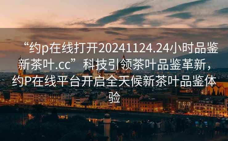 “約p在線打開20241124.24小時品鑒新茶葉.cc”科技引領茶葉品鑒革新，約P在線平臺開啟全天候新茶葉品鑒體驗