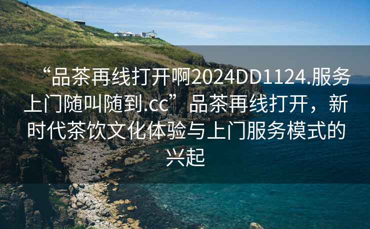 “品茶再線打開(kāi)啊2024DD1124.服務(wù)上門(mén)隨叫隨到.cc”品茶再線打開(kāi)，新時(shí)代茶飲文化體驗(yàn)與上門(mén)服務(wù)模式的興起