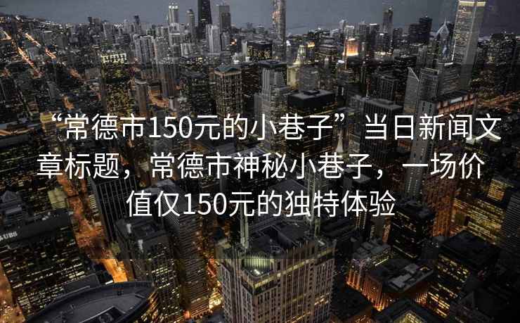 “常德市150元的小巷子”當(dāng)日新聞文章標(biāo)題，常德市神秘小巷子，一場(chǎng)價(jià)值僅150元的獨(dú)特體驗(yàn)