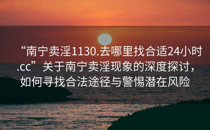 “南寧賣淫1130.去哪里找合適24小時(shí).cc”關(guān)于南寧賣淫現(xiàn)象的深度探討，如何尋找合法途徑與警惕潛在風(fēng)險(xiǎn)