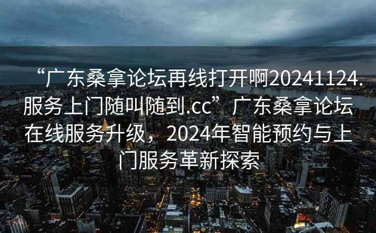 “廣東桑拿論壇再線打開啊20241124.服務(wù)上門隨叫隨到.cc”廣東桑拿論壇在線服務(wù)升級(jí)，2024年智能預(yù)約與上門服務(wù)革新探索