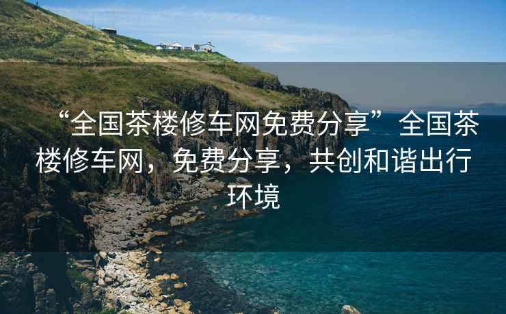 “全國茶樓修車網(wǎng)免費(fèi)分享”全國茶樓修車網(wǎng)，免費(fèi)分享，共創(chuàng)和諧出行環(huán)境