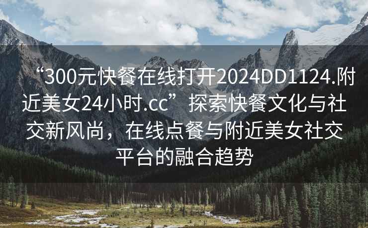 “300元快餐在線打開2024DD1124.附近美女24小時.cc”探索快餐文化與社交新風尚，在線點餐與附近美女社交平臺的融合趨勢