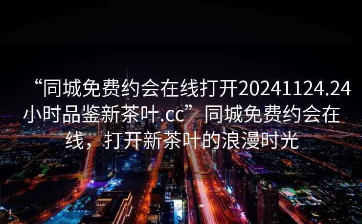 “同城免費約會在線打開20241124.24小時品鑒新茶葉.cc”同城免費約會在線，打開新茶葉的浪漫時光