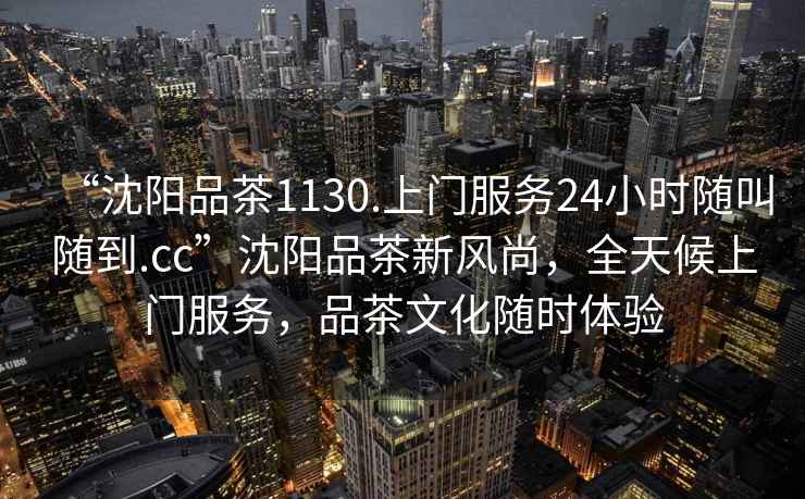 “沈陽(yáng)品茶1130.上門(mén)服務(wù)24小時(shí)隨叫隨到.cc”沈陽(yáng)品茶新風(fēng)尚，全天候上門(mén)服務(wù)，品茶文化隨時(shí)體驗(yàn)