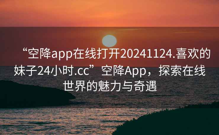 “空降app在線打開20241124.喜歡的妹子24小時.cc”空降A(chǔ)pp，探索在線世界的魅力與奇遇