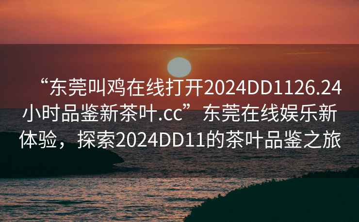 “東莞叫雞在線打開2024DD1126.24小時(shí)品鑒新茶葉.cc”東莞在線娛樂新體驗(yàn)，探索2024DD11的茶葉品鑒之旅