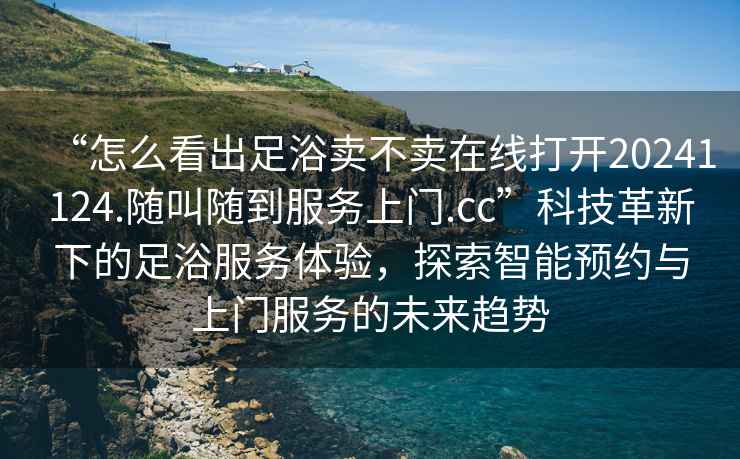 “怎么看出足浴賣不賣在線打開(kāi)20241124.隨叫隨到服務(wù)上門.cc”科技革新下的足浴服務(wù)體驗(yàn)，探索智能預(yù)約與上門服務(wù)的未來(lái)趨勢(shì)
