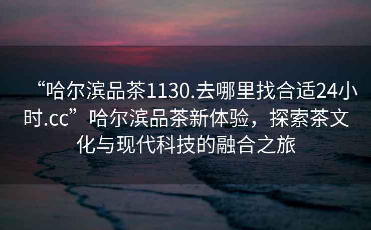 “哈爾濱品茶1130.去哪里找合適24小時(shí).cc”哈爾濱品茶新體驗(yàn)，探索茶文化與現(xiàn)代科技的融合之旅