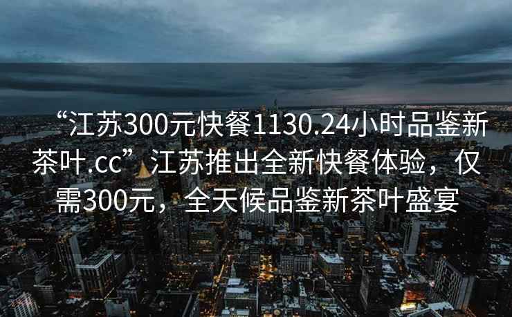 “江蘇300元快餐1130.24小時品鑒新茶葉.cc”江蘇推出全新快餐體驗，僅需300元，全天候品鑒新茶葉盛宴