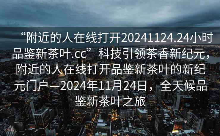 “附近的人在線打開20241124.24小時(shí)品鑒新茶葉.cc”科技引領(lǐng)茶香新紀(jì)元，附近的人在線打開品鑒新茶葉的新紀(jì)元門戶—2024年11月24日，全天候品鑒新茶葉之旅